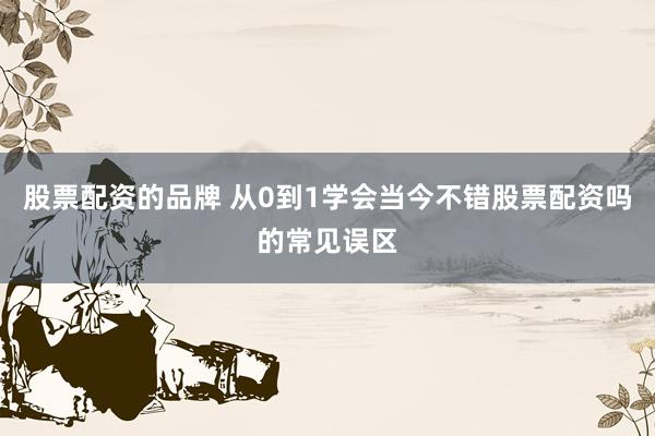 股票配资的品牌 从0到1学会当今不错股票配资吗的常见误区