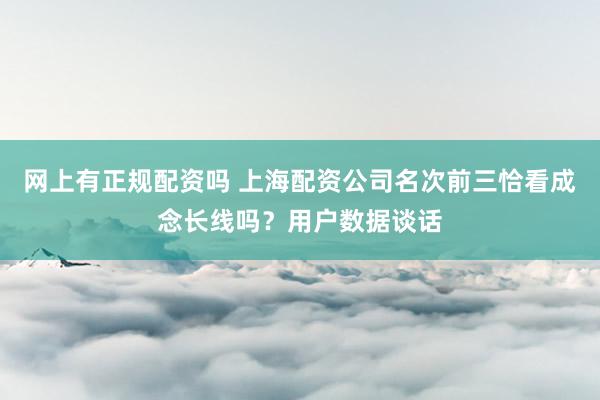 网上有正规配资吗 上海配资公司名次前三恰看成念长线吗？用户数据谈话