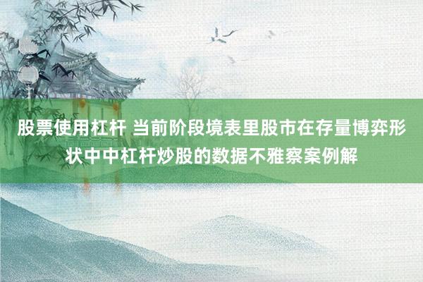 股票使用杠杆 当前阶段境表里股市在存量博弈形状中中杠杆炒股的数据不雅察案例解