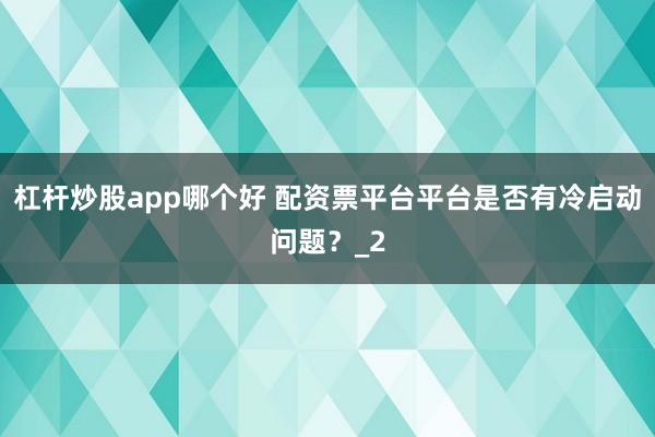 杠杆炒股app哪个好 配资票平台平台是否有冷启动问题？_2