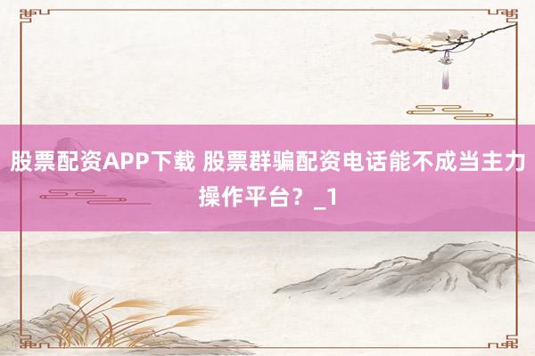 股票配资APP下载 股票群骗配资电话能不成当主力操作平台？_1