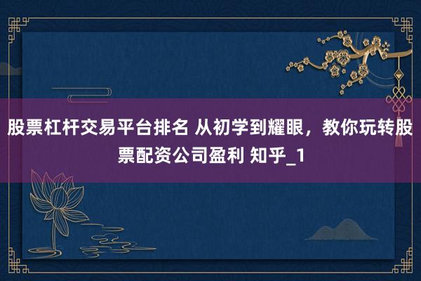 股票杠杆交易平台排名 从初学到耀眼，教你玩转股票配资公司盈利 知乎_1