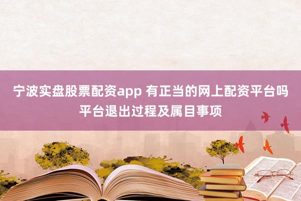 宁波实盘股票配资app 有正当的网上配资平台吗平台退出过程及属目事项